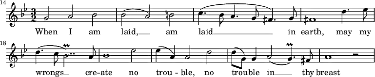 {
\time 3/2
\clef treble
\key g \minor
\override Score.BarNumber.break-visibility = ##(#f #f #t)
\set Score.barNumberVisibility = #all-bar-numbers-visible
\set Score.currentBarNumber = #14
\bar ""
\relative c''
<<
\new Voice = "melody"
{ g2 a bes
| bes( a) b
| c4.(bes8 a4. g8 fis4.) g8
| fis1 d'4. es8
| d4.( c8 bes2..\prall) a8
| bes1 es2
| es4( a,) a2 d
| d8( g,) g4 a2( g4.\prall) fis8
| a1 r2 }
\new Lyrics \lyricsto "melody" { \lyricmode
{ When I am
| laid, __ am
| laid __ in
| earth, may my
| wrongs __ cre --
| ate no
| trou -- ble, no
| trou -- ble in __ thy
| breast } }
>>
}